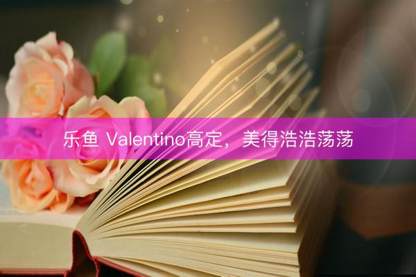 乐鱼 Valentino高定,美得浩浩荡荡