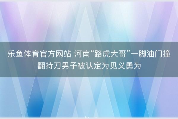 乐鱼体育官方网站 河南“路虎大哥”一脚油门撞翻持刀男子被认定为见义勇为