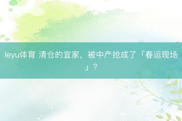 leyu体育 清仓的宜家,被中产抢成了「春运现场」?