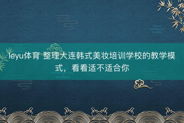 leyu体育 整理大连韩式美妆培训学校的教学模式，看看适不适合你