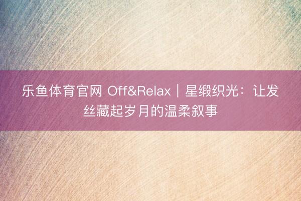 乐鱼体育官网 Off&Relax|星缎织光:让发丝藏起岁月的温柔叙事