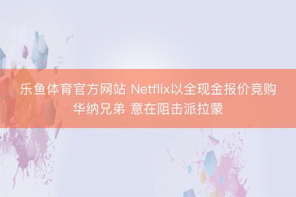 乐鱼体育官方网站 Netflix以全现金报价竞购华纳兄弟 意在阻击派拉蒙