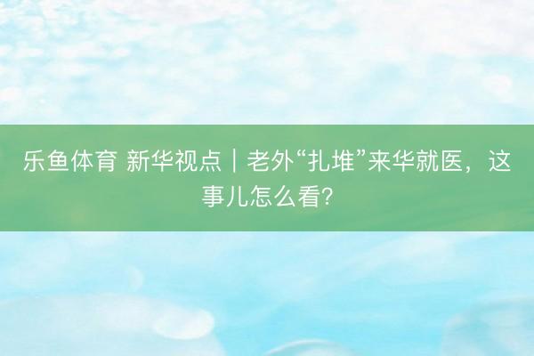乐鱼体育 新华视点｜老外“扎堆”来华就医，这事儿怎么看？