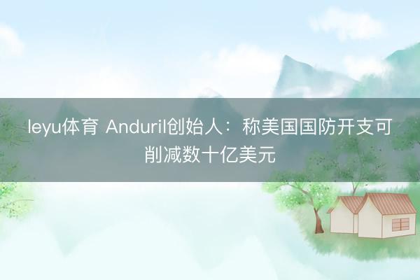 leyu体育 Anduril创始人：称美国国防开支可削减数十亿美元