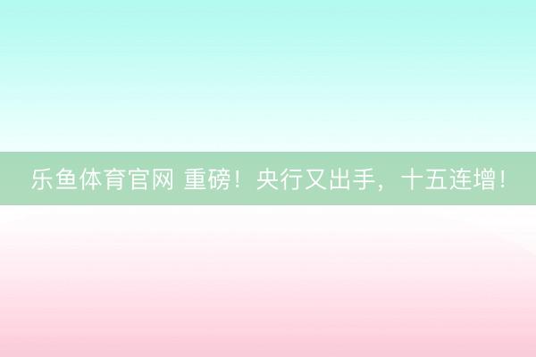 乐鱼体育官网 重磅！央行又出手，十五连增！