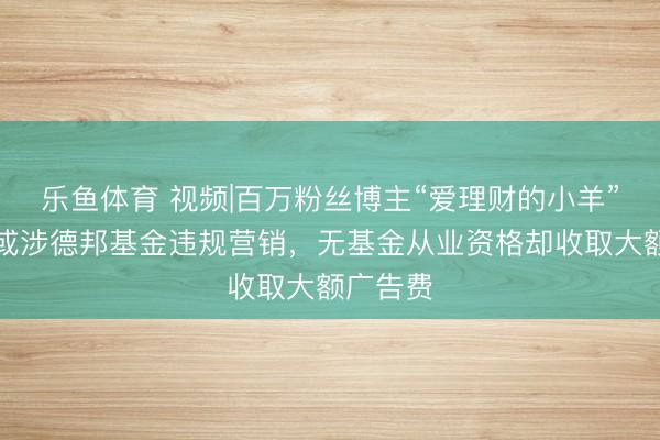 乐鱼体育 视频|百万粉丝博主“爱理财的小羊”被封，或涉德邦基金违规营销，无基金从业资格却收取大额广告费