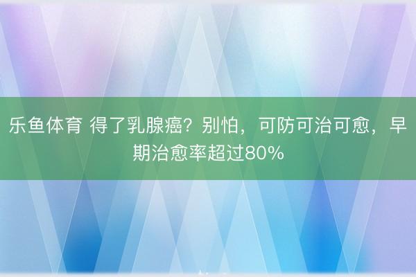 乐鱼体育 得了乳腺癌?别怕,可防可治可愈,早期治愈率超过80%