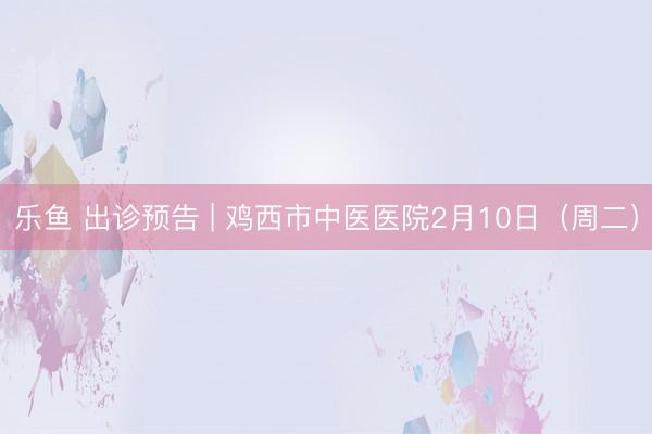 乐鱼 出诊预告 | 鸡西市中医医院2月10日(周二)