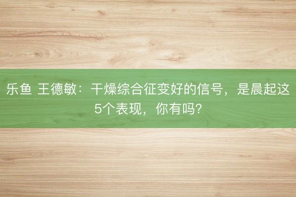 乐鱼 王德敏：干燥综合征变好的信号，是晨起这5个表现，你有吗？