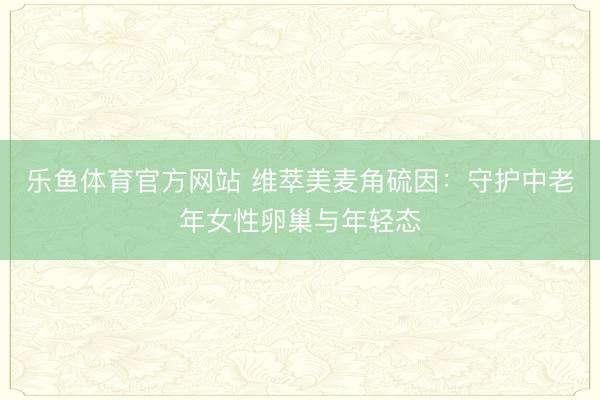 乐鱼体育官方网站 维萃美麦角硫因：守护中老年女性卵巢与年轻态