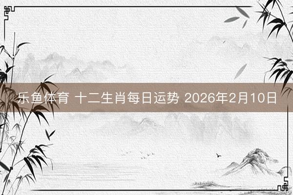 乐鱼体育 十二生肖每日运势 2026年2月10日