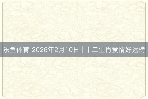 乐鱼体育 2026年2月10日 | 十二生肖爱情好运榜