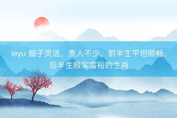 leyu 脑子灵活，贵人不少，前半生平坦顺畅，后半生殷实富裕的生肖