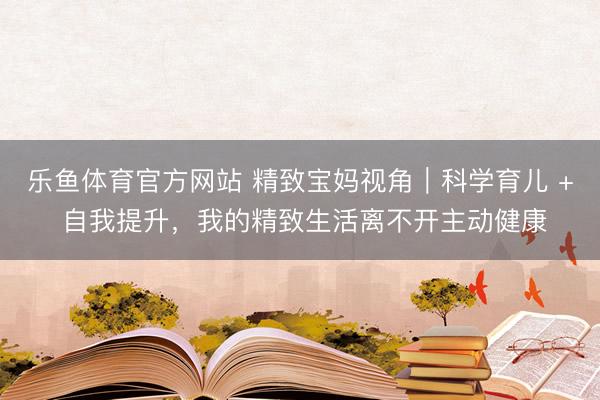 乐鱼体育官方网站 精致宝妈视角|科学育儿 + 自我提升,我的精致生活离不开主动健康