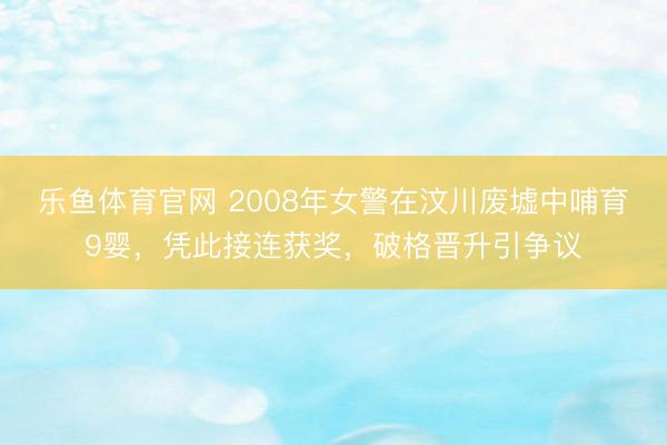 乐鱼体育官网 2008年女警在汶川废墟中哺育9婴，凭此接连获奖，破格晋升引争议