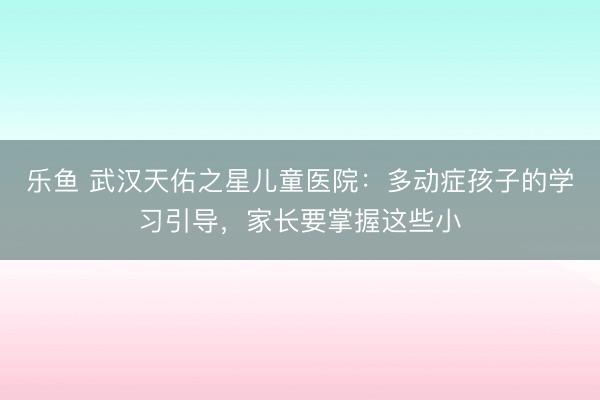 乐鱼 武汉天佑之星儿童医院:多动症孩子的学习引导,家长要掌握这些小