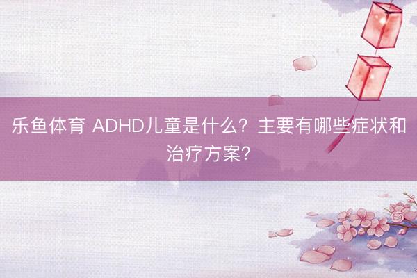 乐鱼体育 ADHD儿童是什么？主要有哪些症状和治疗方案？