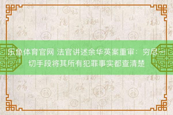 乐鱼体育官网 法官讲述余华英案重审：穷尽一切手段将其所有犯罪事实都查清楚
