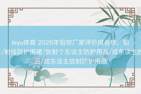 leyu体育 2026年铅帘厂家评价排名榜,铅围裙/铅手套/射线防护围裙/放射个东谈主防护用品/成东谈主放射防护用品