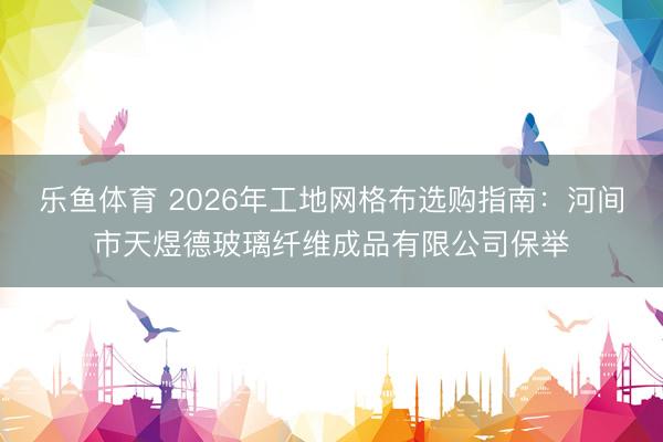 乐鱼体育 2026年工地网格布选购指南：河间市天煜德玻璃纤维成品有限公司保举