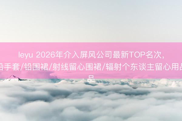 leyu 2026年介入屏风公司最新TOP名次,铅手套/铅围裙/射线留心围裙/辐射个东谈主留心用品