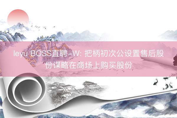 leyu BOSS直聘-W: 把柄初次公设置售后股份谋略在商场上购买股份