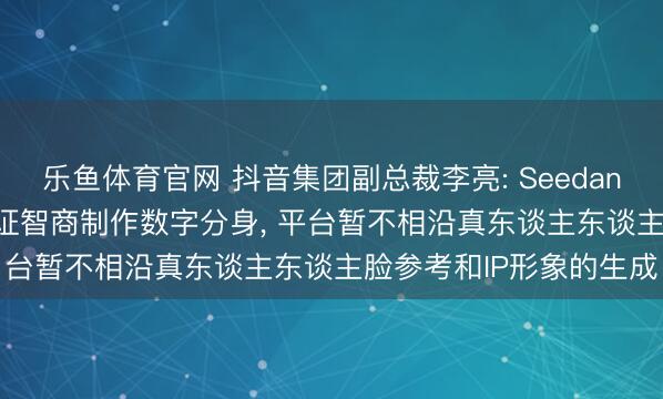 乐鱼体育官网 抖音集团副总裁李亮: Seedance2.0需要真东谈主认证智商制作数字分身， 平台暂不相沿真东谈主东谈主脸参考和IP形象的生成