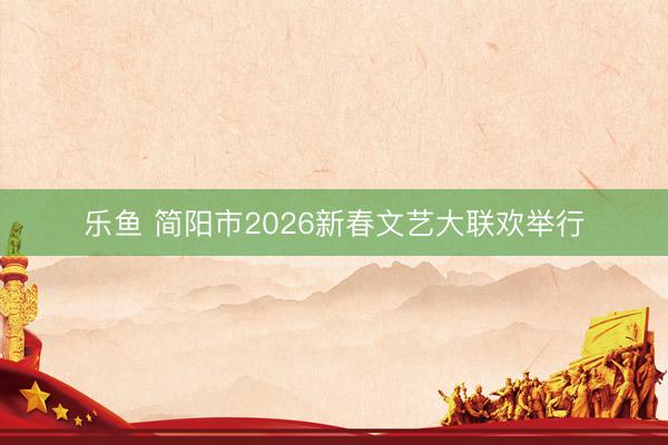 乐鱼 简阳市2026新春文艺大联欢举行
