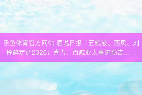乐鱼体育官方网站 酒说日报丨五粮液、西凤、刘伶醉定调2026;喜力、百威亚太事迹预告……