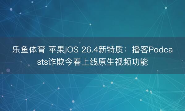 乐鱼体育 苹果iOS 26.4新特质:播客Podcasts诈欺今春上线原生视频功能