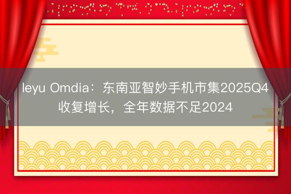 leyu Omdia:东南亚智妙手机市集2025Q4收复增长,全年数据不足2024
