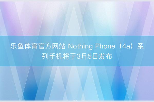 乐鱼体育官方网站 Nothing Phone（4a）系列手机将于3月5日发布