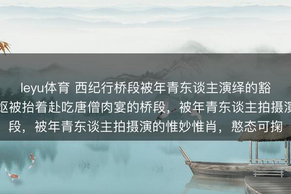 leyu体育 西纪行桥段被年青东谈主演绎的豁达可儿，尤其是阿谁老妪被抬着赴吃唐僧肉宴的桥段，被年青东谈主拍摄演的惟妙惟肖，憨态可掬