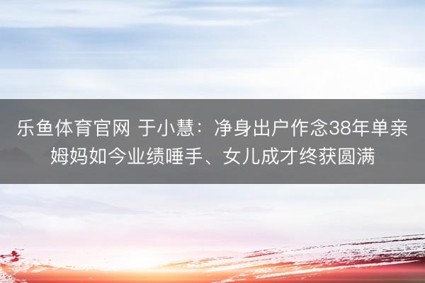 乐鱼体育官网 于小慧：净身出户作念38年单亲姆妈如今业绩唾手、女儿成才终获圆满