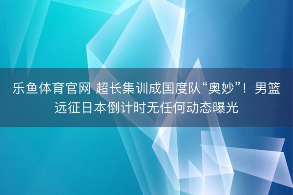 乐鱼体育官网 超长集训成国度队“奥妙”!男篮远征日本倒计时无任何动态曝光