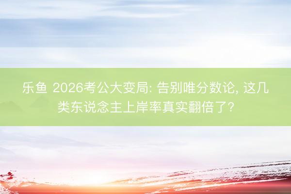 乐鱼 2026考公大变局: 告别唯分数论， 这几类东说念主上岸率真实翻倍了?