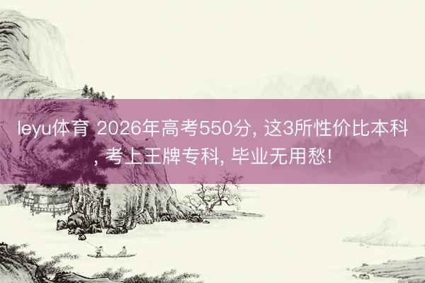 leyu体育 2026年高考550分, 这3所性价比本科, 考上王牌专科, 毕业无用愁!
