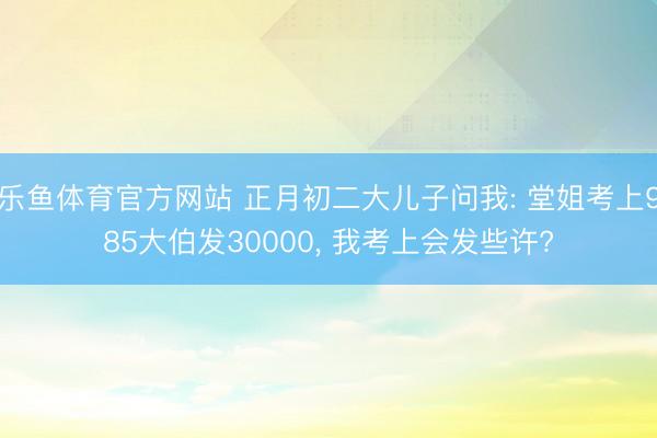 乐鱼体育官方网站 正月初二大儿子问我: 堂姐考上985大伯发30000, 我考上会发些许?