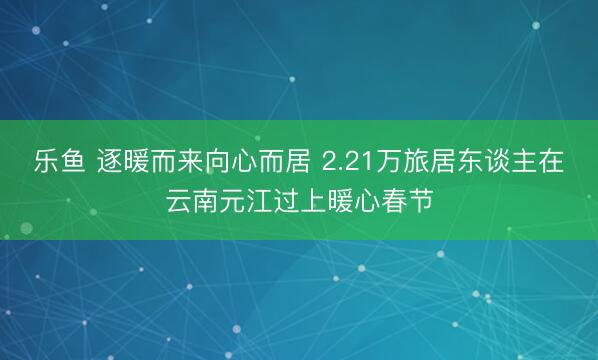 乐鱼 逐暖而来向心而居 2.21万旅居东谈主在云南元江过上暖心春节