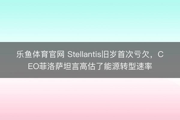 乐鱼体育官网 Stellantis旧岁首次亏欠,CEO菲洛萨坦言高估了能源转型速率