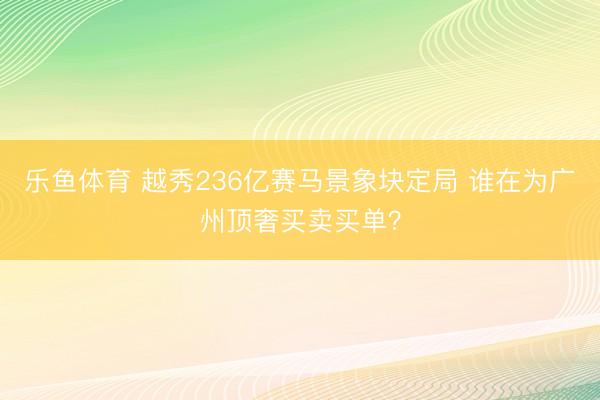 乐鱼体育 越秀236亿赛马景象块定局 谁在为广州顶奢买卖买单?
