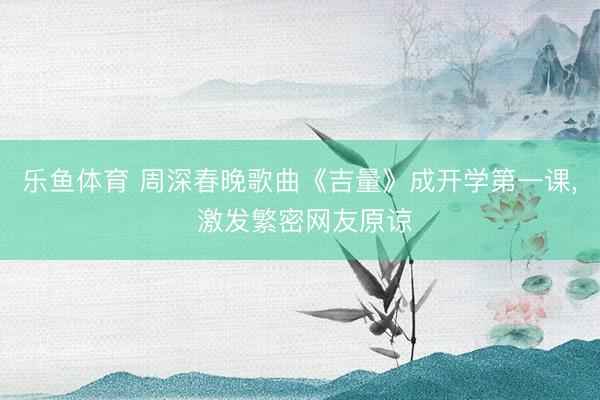 乐鱼体育 周深春晚歌曲《吉量》成开学第一课， 激发繁密网友原谅