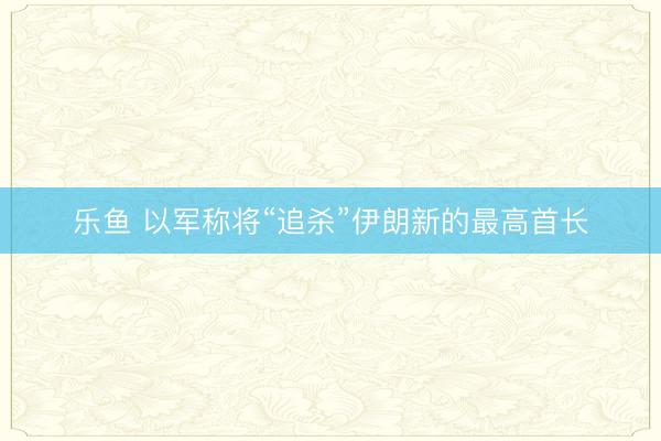 乐鱼 以军称将“追杀”伊朗新的最高首长