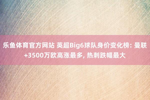乐鱼体育官方网站 英超Big6球队身价变化榜: 曼联+3500万欧高涨最多， 热刺跌幅最大