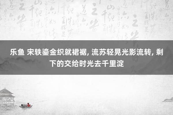 乐鱼 宋轶鎏金织就裙裾， 流苏轻晃光影流转， 剩下的交给时光去千里淀