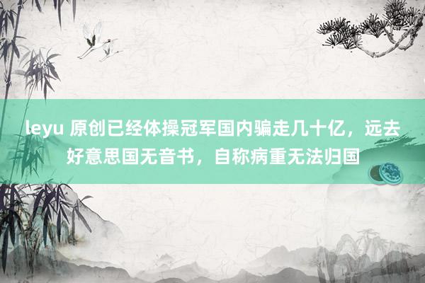 leyu 原创已经体操冠军国内骗走几十亿，远去好意思国无音书，自称病重无法归国