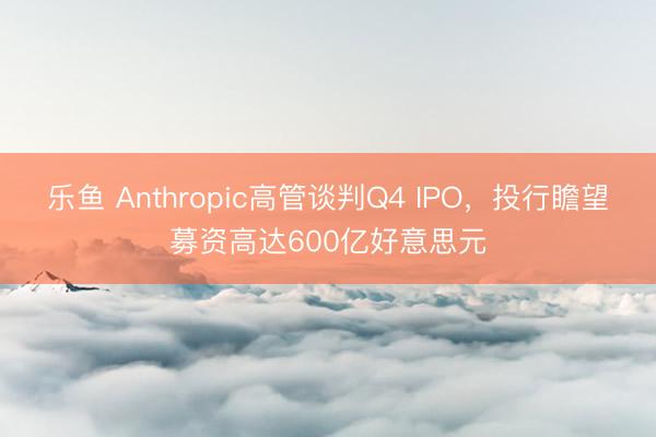 乐鱼 Anthropic高管谈判Q4 IPO，投行瞻望募资高达600亿好意思元