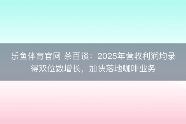 乐鱼体育官网 茶百谈：2025年营收利润均录得双位数增长，加快落地咖啡业务