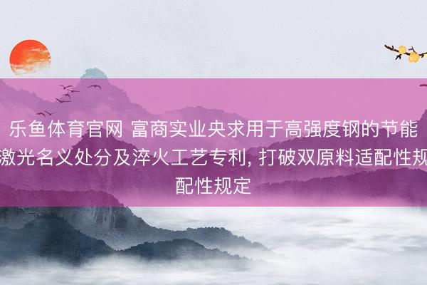 乐鱼体育官网 富商实业央求用于高强度钢的节能型激光名义处分及淬火工艺专利， 打破双原料适配性规定