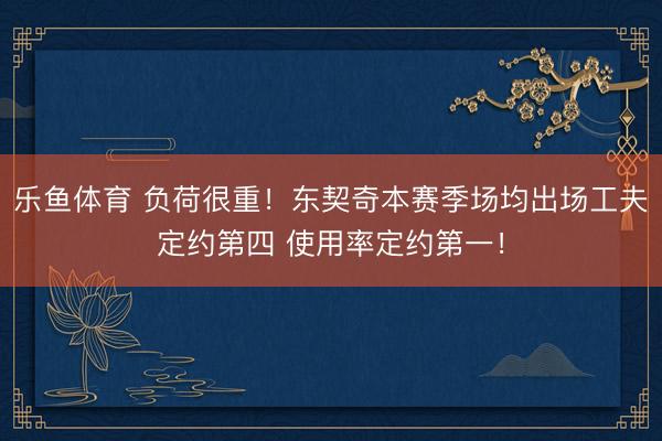 乐鱼体育 负荷很重！东契奇本赛季场均出场工夫定约第四 使用率定约第一！